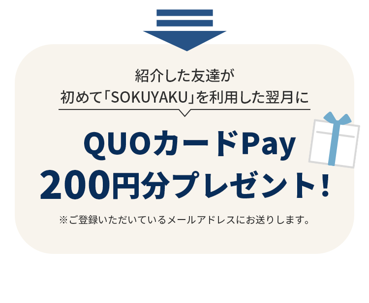 紹介した友達が初めて「SOKUYAKU」を利用した翌月にQUOカードPay200円分プレゼント！※ご登録いただいているメールアドレスにお送りします。