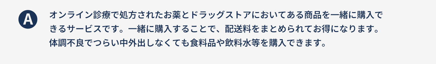 オンライン診療で処方されたお薬とドラッグストアにおいてある商品を一緒に購入できるサービスです。一緒に購入することで、配送料をまとめられてお得になります。体調不良でつらい中外出しなくても食料品や飲料水等を購入できます。