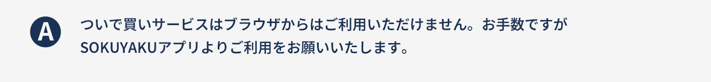 ついで買いサービスはブラウザからはご利用いただけません。お手数ですがSOKUYAKUアプリよりご利用をお願いいたします。