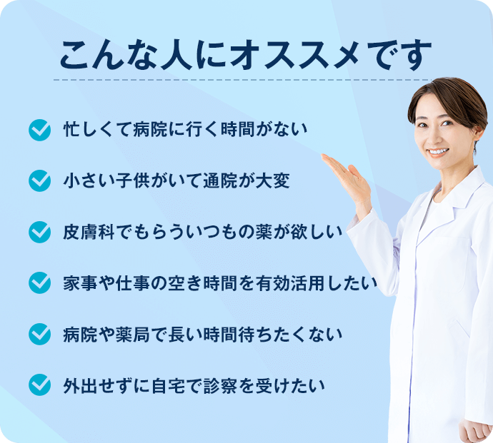 こんな人におすすめです　・忙しくて病院に行く時間がない・小さい子供がいて通院が大変・皮膚科でもらういつもの薬が欲しい・家事や仕事の空き時間を有効活用したい・病院や薬局で長い時間待ちたくない・外出せずに自宅で診察を受けたい