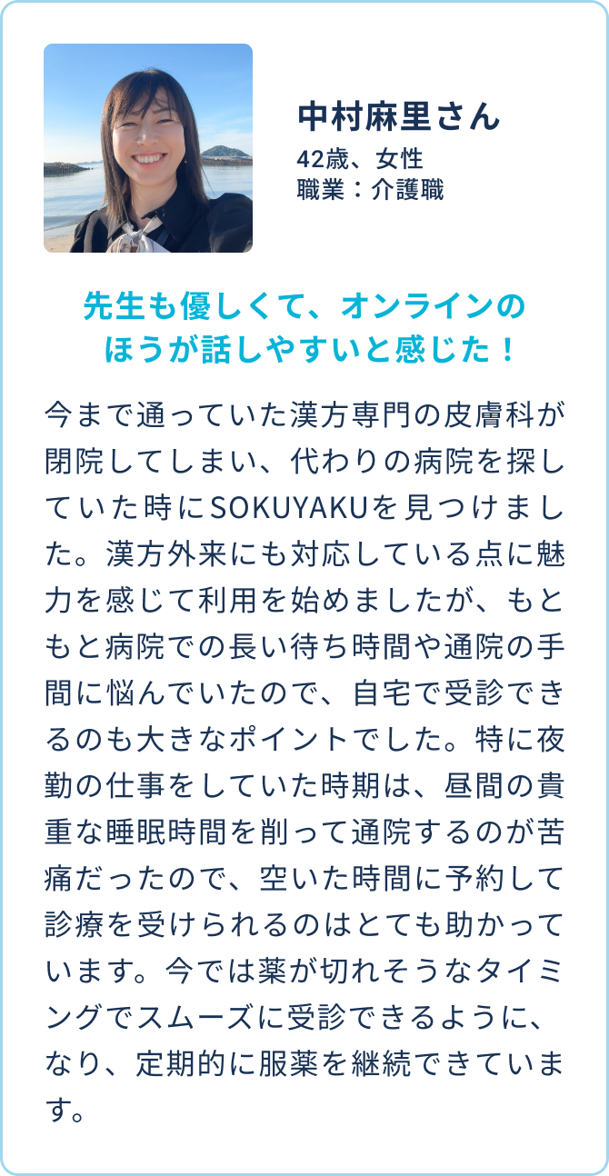 中村麻里さん 42歳、女性 職業：介護職 | 先生も優しくて、オンラインのほうが話しやすいと感じた！| 今まで通っていた漢方専門の皮膚科が閉院してしまい、代わりの病院を探していた時にSOKUYAKUを見つけました。漢方外来にも対応している点に魅力を感じて利用を始めましたが、もともと病院での長い待ち時間や通院の手間に悩んでいたので、自宅で受診できるのも大きなポイントでした。特に夜勤の仕事をしていた時期は、昼間の貴重な睡眠時間を削って通院するのが苦痛だったので、空いた時間に予約して診療を受けられるのはとても助かっています。今では薬が切れそうなタイミングでスムーズに受診できるようになり、定期的に服薬を継続できています。