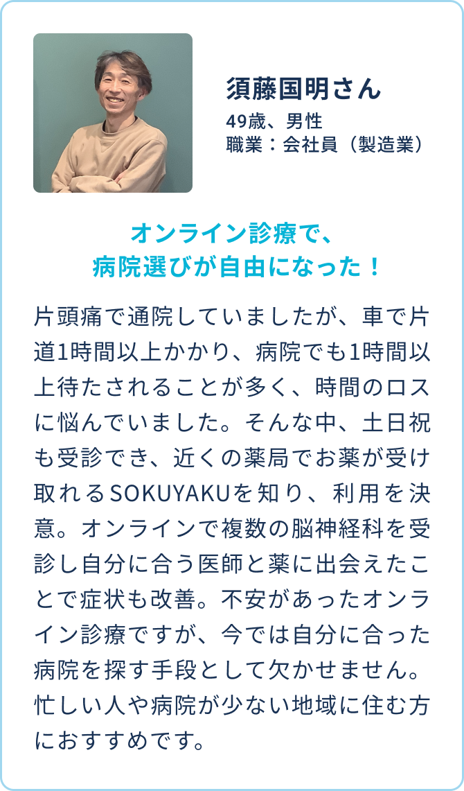 須藤国明さん 49歳、男性 職業：会社員（製造業） |   オンライン診療で、病院選びが自由になった！| 片頭痛で通院していましたが、車で片道1時間以上かかり、病院でも1時間以上待たされることが多く、時間のロスに悩んでいました。そんな中、土日祝も受診でき、近くの薬局でお薬が受け取れるSOKUYAKUを知り、利用を決意。オンラインで複数の脳神経科を受診し自分に合う医師と薬に出会えたことで症状も改善。不安があったオンライン診療ですが、今では自分に合った病院を探す手段として欠かせません。忙しい人や病院が少ない地域に住む方におすすめです。