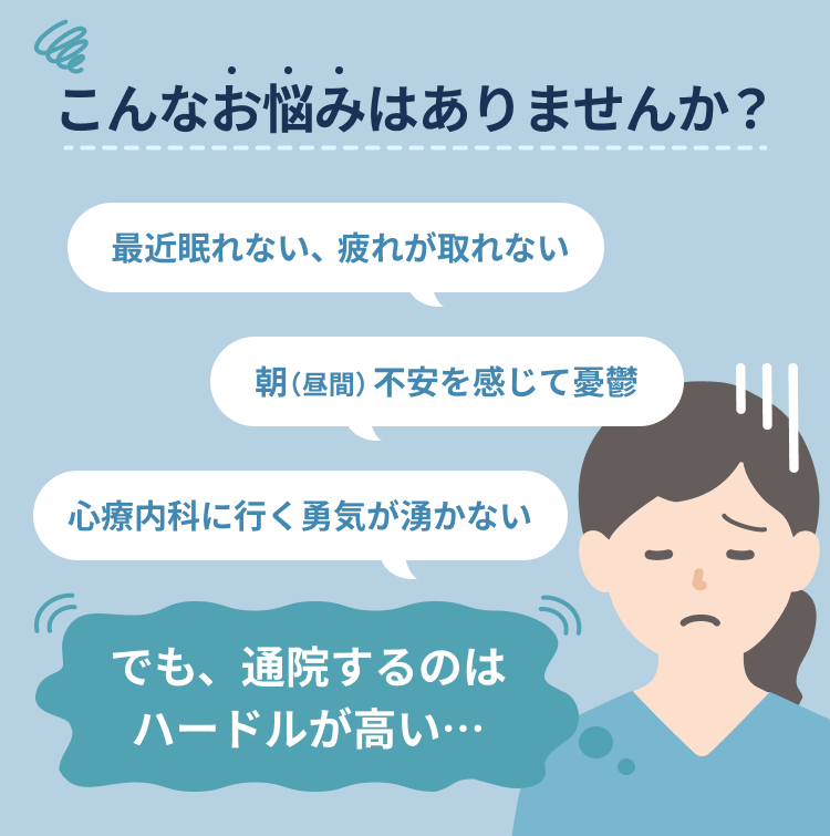 こんなお悩みはありませんか？・最近眠れない、疲れが取れない・朝（昼間）不安を感じて憂鬱・心療内科に行く勇気が湧かない　でも、通院するのはハードルが高い…
