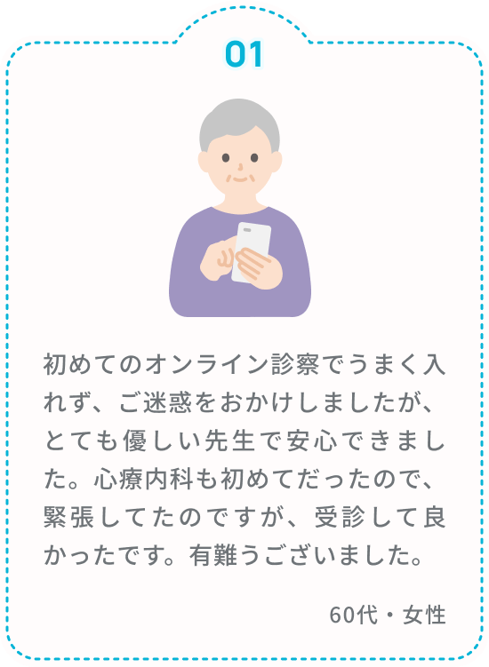 初めてのオンライン診察でうまく入れず、ご迷惑をおかけしましたが、とても優しい先生で安心できました。心療内科も初めてだったので、緊張してたのですが、受診して良かったです。有難うございました。 60代・女性