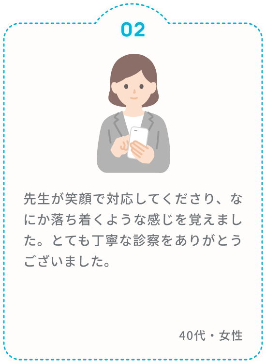 先生が笑顔で対応してくださり、なにか落ち着くような感じを覚えました。とても丁寧な診察をありがとうございました。 40代・女性