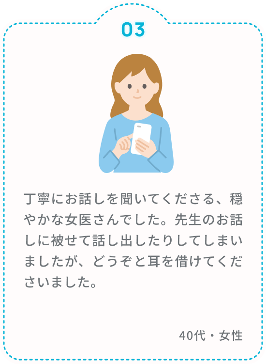 丁寧にお話しを聞いてくださる、穏やかな女医さんでした。先生のお話しに被せて話し出したりしてしまいましたが、どうぞと耳を借けてくださいました。 40代・女性