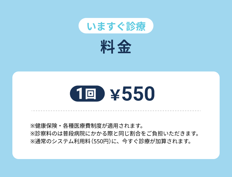 【今すぐ診療料金　1回550円　※健康保険・各種医療費制度が適用されます。※診察料のは普段病院にかかる際と同じ割合をご負担いただきます。※通常のシステム利用料（550円）に、今すぐ診療が加算されます。】