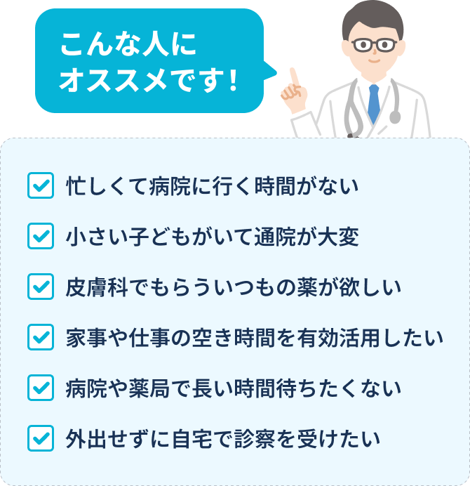 ・こんな人におすすめです・忙しくて病院に行く時間がない・小さい子どもがいて通院が大変・皮膚科でもらういつもの薬が欲しい・家事や仕事の空き時間を有効活用したい・病院や薬局で長い時間待ちたくない・外出せずに自宅で診察を受けたい