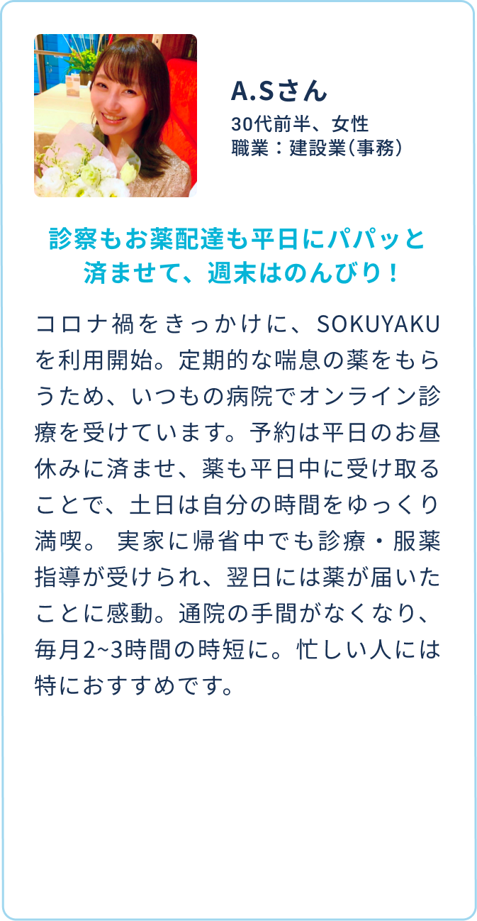 A.Sさん 30代前半、女性 職業：建設業（事務） | 診察もお薬配達も平日にパパッと済ませて、週末はのんびり！。| コロナ禍をきっかけに、SOKUYAKUを利用開始。定期的な喘息の薬をもらうため、いつもの病院でオンライン診療を受けています。予約は平日のお昼休みに済ませ、薬も平日中に受け取ることで、土日は自分の時間をゆっくり満喫。 実家に帰省中でも診療・服薬指導が受けられ、翌日には薬が届いたことに感動。通院の手間がなくなり、毎月2~3時間の時短に。忙しい人には特におすすめです。