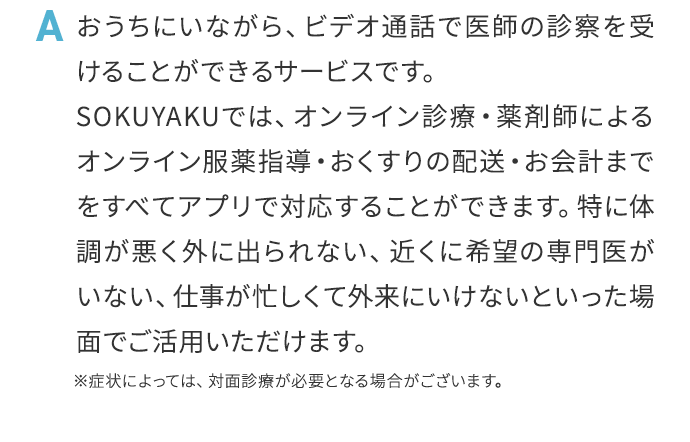 A おうちにいながら、ビデオ通話で医師の診察を受けることができるサービスです。SOKUYAKUでは、オンライン診療・薬剤師によるオンライン服薬指導・おくすりの配送・お会計までをすべてアプリで対応することができます。特に体調が悪く外に出られない、近くに希望の専門医がいない、仕事が忙しくて外来にいけないといった場面でご活用いただけます。※症状によっては、対面診療が必要となる場合がございます。