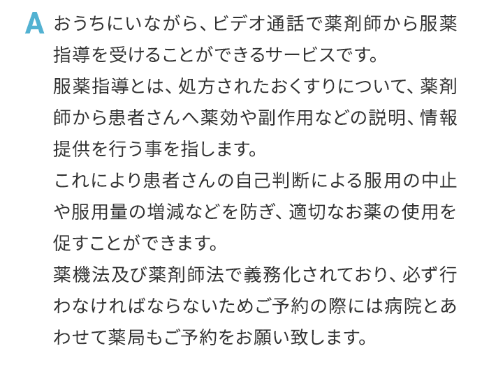 A おうちにいながら、ビデオ通話で薬剤師から服薬指導を受けることができるサービスです。服薬指導とは、処方されたおくすりについて、薬剤師から患者さんへ薬効や副作用などの説明、情報提供を行う事を指します。これにより患者さんの自己判断による服用の中止や服用量の増減などを防ぎ、適切なお薬の使用を促すことができます。薬機法及び薬剤師法で義務化されており、必ず行わなければならないためご予約の際には病院とあわせて薬局もご予約をお願い致します。