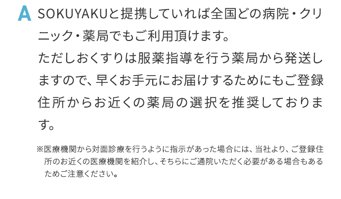 A SOKUYAKUと提携していれば全国どの病院・クリニック薬局でもご利用頂けます。ただしおくすりは服薬指導を行う薬局から発送しますので、早くお手元にお届けするためにもご登録住所からお近くの薬局の選択を推奨しております。※医療機関から対面診療を行うように指示があった場合には、当社より、ご登録住所のお近くの医療機関を紹介し、そちらにご通院いただく必要がある場合もあるためご注意ください。