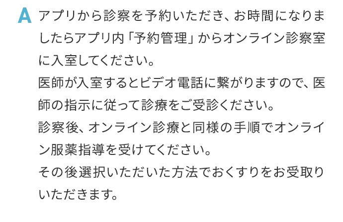 A アプリから診察を予約いただき、お時間になりましたらアプリ内「予約管理」からオンライン診察室に入室してください。医師が入室するとビデオ電話に繋がりますので、医師の指示に従って診療をご受診ください。診察後、オンライン診療と同様の手順でオンライン服薬指導を受けてください。その後選択いただいた方法でおくすりをお受取りいただきます。