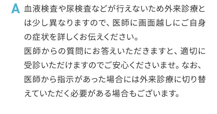 A 血液検査や尿検査などが行えないため外来診療とは少し異なりますので、医師に画面越しにご自身の症状を詳しくお伝えください。医師からの質問にお答えいただきますと、適切に受診いただけますのでご安心くださいませ。なお、医師から指示があった場合には外来診療に切り替えていただく必要がある場合もございます。