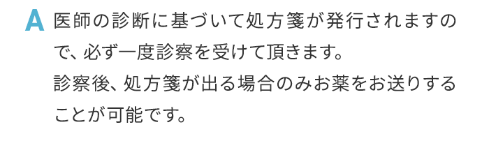 A 医師の診断に基づいて処方箋が発行されますので、必ず一度診察を受けて頂きます。診察後、処方箋が出る場合のみお薬をお送りすることが可能です。