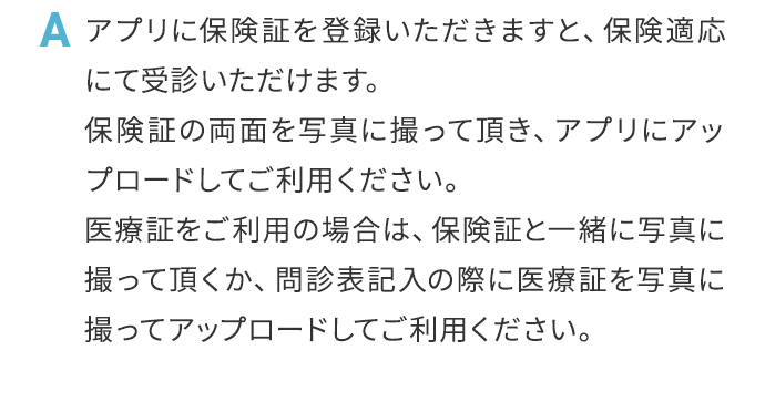 A アプリに保険証を登録いただきますと、保険適応にて受診いただけます。保険証の両面を写真に撮って頂き、アプリにアップロードしてご利用ください。医療証をご利用の場合は、保険証と一緒に写真に撮って頂くか、問診表記入の際に医療証を写真に撮ってアップロードしてご利用ください。