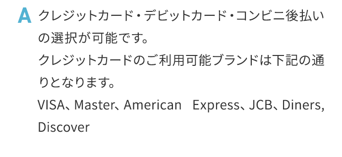 A クレジットカード・デビットカード・コンビニ後払いの選択が可能です。クレジットカードのご利用可能ブランドは下記の通りとなります。VISA、Master、AmericanExpress、JCB、Diners,Discover