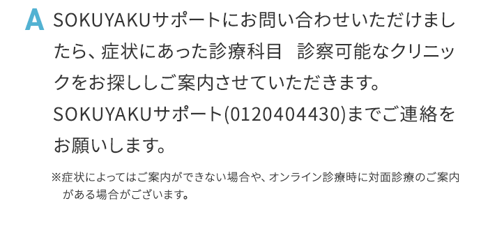 A SOKUYAKUサポートにお問い合わせいただけましたら、症状にあった診療科目診察可能なクリニックをお探ししご案内させていただきます。SOKUYAKUサポート（0120404430）までご連絡をお願いします。※症状によってはご案内ができない場合や、オンライン診療時に対面診療のご案内がある場合がございます。