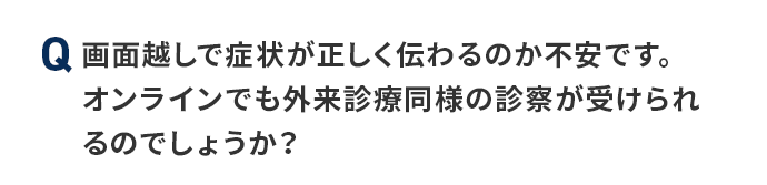 Q 画面越しで症状が正しく伝わるのか不安です。オンラインでも外来診療同様の診察が受けられるのでしょうか？