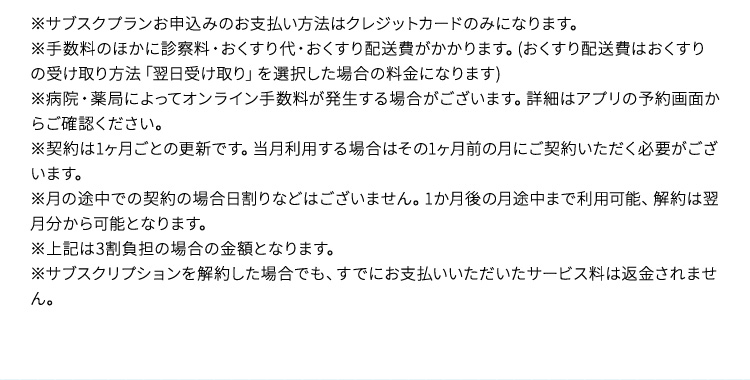 ※サブスクプランお申込みのお支払い方法はクレジットカードのみになります。 手数料のほかに診察料・おくすり代・おくすり配送費がかかります。（おくすり配送費はおくすりの受け取り方法「翌日受け取り」を選択した場合の料金になります） ※病院・薬局によってオンライン手数料が発生する場合がございます。詳細はアプリの予約画面からご確認ください。 ※契約は1ヶ月ごとの更新です。当月利用する場合はその1ヶ月前の月にご契約いただく必要がございます。 ※月の途中での契約の場合日割りなどはございません。1か月後の月途中まで利用可能、解約は翌月分から可能となります。 ※上記は3割負担の場合の金額となります。 ※サブスクリプションを解約した場合でも、すでにお支払いいただいたサービス料は返金されません。