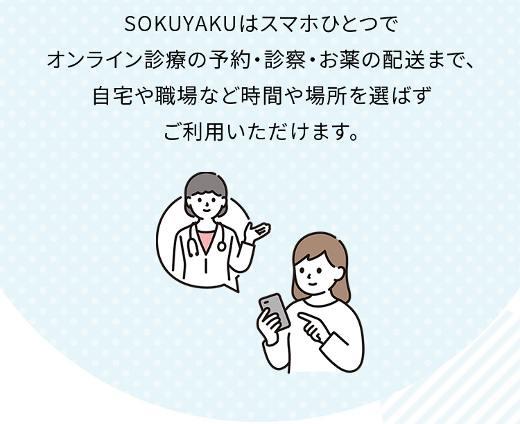 SOKUYAKUはスマホひとつでオンライン診療の予約・診察・お薬の配送まで、自宅や職場など時間や場所を選ばずご利用いただけます。