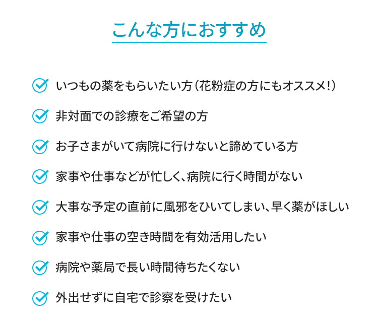 ・いつもの薬をもらいたい方（花粉症の方にもオススメ！）・非対面での診療をご希望の方・お子さまがいて病院に行けないと諦めている方・家事や仕事などが忙しく、病院に行く時間がない・大事な予定の直前に風邪をひいてしまい、早く薬がほしい・家事や仕事の空き時間を有効活用したい・病院や薬局で長い時間待ちたくない・外出せずに自宅で診察を受けたい