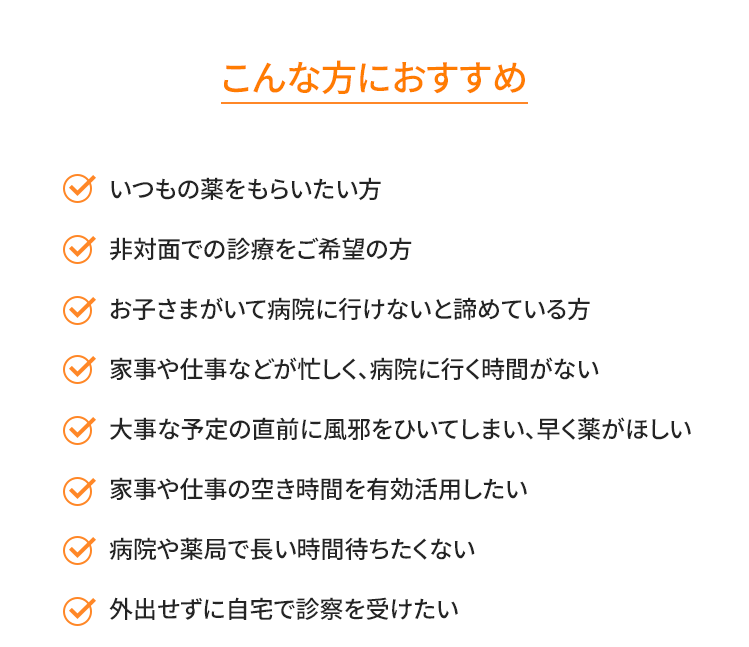 ・いつもの薬をもらいたい方（花粉症の方にもオススメ！）・非対面での診療をご希望の方・お子さまがいて病院に行けないと諦めている方・家事や仕事などが忙しく、病院に行く時間がない・大事な予定の直前に風邪をひいてしまい、早く薬がほしい・家事や仕事の空き時間を有効活用したい・病院や薬局で長い時間待ちたくない・外出せずに自宅で診察を受けたい